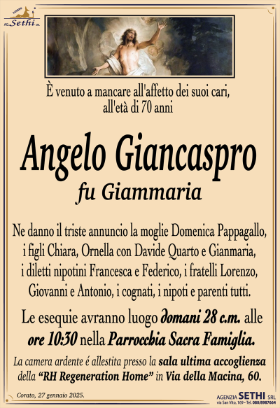 È venuto a mancare all’affetto dei suoi cari, all’età di 70 anni
Angelo Giancaspro
fu Giammaria
Ne danno il triste annuncio la moglie Domenica Pappagallo, i figli Chiara, Ornella con Davide Quarto e Gianmaria, i diletti nipotini Francesca e Federico, i fratelli Lorenzo, Giovanni e Antonio, i cognati, i nipoti e parenti tutti.
I funerali avranno luogo domani 28 c.m. alle ore 10:30 nella Parrocchia Sacra Famiglia.
La camera ardente è allestita presso la sala ultima accoglienza della RH Regeneration Home in Via della Macina, 60/D.