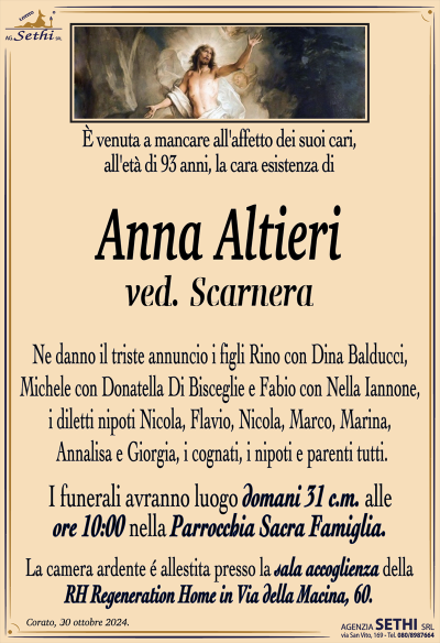 È venuta a mancare all’affetto dei suoi cari, all’età di 93 anni, la cara esistenza di
Anna Alfieri
ved. Scarnera
Ne danno il triste annuncio i figli Rino con Dina Balducci, Michele con Donatella Di Bisceglie e Fabio con Nella Iannone, i diletti nipoti Nicola, Flavio, Nicola, Marco, Marina, Annalisa e Giorgia, i cognati, i nipoti e parenti tutti.
Le esequie avranno luogo domani 31 c.m. alle ore 10:00 nella Parrocchia Sacra Famiglia.
La camera ardente é allestita presso la sala accoglienza della RH Regeneration Home in Via della Macina, 60.
