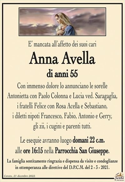 E’ mancata all’affetto dei suoi cari
Anna Avella
di anni 55
Con immenso dolore lo annunciano le sorelle
Antonietta con Paolo Colonna e Lucia ved. Saragaglia,
i fratelli Felice con Rosa Acella e Sebastiano,
i diletti nipoti Francesco, Fabio, Antonio e Gerry,
gli zii, i cugini e parenti tutti.
Le esequie avranno luogo domani 22 c.m.
alle ore 16:15 nella Parrocchia San Giuseppe.
La famiglia sentitamente ringrazia e dispensa da visite e condoglianze
in ottemperanza alle direttive del D.P.C.M. del 2 – 3 – 2021.