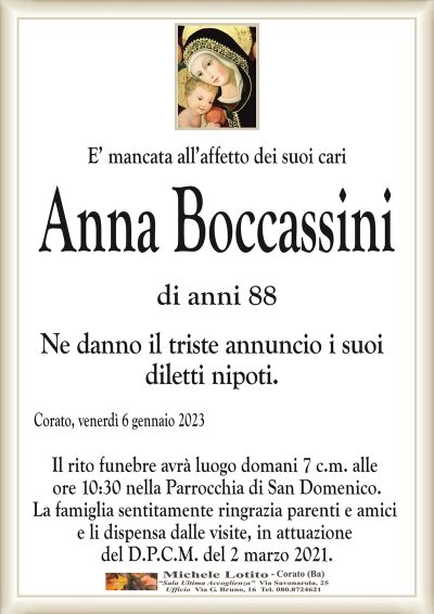 E’ mancata all’affetto dei suoi cariAnna Boccassini
di anni 88
Ne danno il triste annuncio i suoi
diletti nipoti.
Corato, venerdì 6 gennaio 2023
Il rito funebre avrà luogo domani 7 c.m. alle
ore 10:30 nella Parrocchia di San Domenico.
La famiglia sentitamente ringrazia parenti e amici
e li dispensa dalle visite, in attuazione
del D.P.C.M. del 2 marzo 2021.