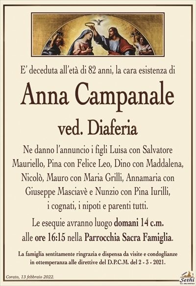 E’ deceduta all’età di 82 anni, la cara esistenza di
Anna Campanale
ved. Diaferia
Ne danno l’annuncio i figli Luisa con Salvatore
Mauriello, Pina con Felice Leo, Dino con Maddalena, Nicolò, Mauro con Maria Grilli, Annamaria con
Giuseppe Masciavè e Nunzio con Pina Iurilli,
i cognati, i nipoti e parenti tutti.
Le esequie avranno luogo domani 14 c.m.
alle ore 16:15 nella Parrocchia Sacra Famiglia.
La famiglia sentitamente ringrazia e dispensa da visite e condoglianze
in ottemperanza alle direttive del D.P.C.M. del 2 – 3 – 2021.