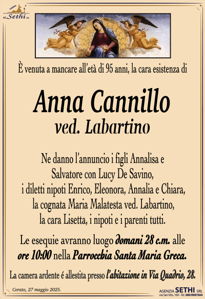È venuta a mancare all’età di 95 anni, la cara esistenza di
Anna Cannillo
ved. Labartino
Ne danno l’annuncio i figli Annalisa e Salvatore con Lucy De Savino, i diletti nipoti Enrico, Eleonora, Annalia e Chiara, la cognata Maria Malatesta ved. Labartino, la cara Lisetta, i nipoti e i parenti tutti.
Le esequie avranno luogo domani 28 c.m. alle ore 10:00 nella parrocchia Santa Maria greca.
La camera ardente è allestita presso l’abitazione in via Quadrio 28.