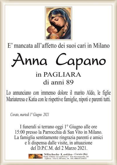 E’ mancata all’affetto dei suoi cari in Milano
Anna Capano
in PAGLIARA
di anni 89
Lo annunciano con immenso dolore il marito Aldo, le figlie
Mariateresa e Katia con le rispettive famiglie, nipoti e parenti tutti.
Corato, martedì 1° Giugno 2021
I funerali si terrano oggi 1° Giugno alle ore
15:00 presso la Parrocchia di San Vito in Milano.
La famiglia sentitamente ringrazia parenti e amici
e li dispensa dalle visite, in attuazione
del D.P.C.M. del 2 Marzo 2021.