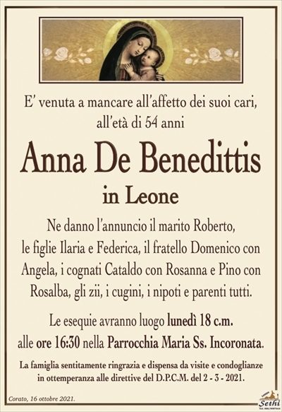 E’ venuta a mancare all’affetto dei suoi cari,all’età di 54 anni
Anna De Benedittis
in Leone
Ne danno l’annuncio il marito Roberto,
le figlie Ilaria e Federica, il fratello Domenico con Angela, i cognati Cataldo con Rosanna e Pino con
Rosalba, gli zii, i cugini, i nipoti e parenti tutti.
Le esequie avranno luogo lunedì 18 c.m.
alle ore 16:30 nella Parrocchia Maria Ss. Incoronata.
La famiglia sentitamente ringrazia e dispensa da visite e condoglianze
in ottemperanza alle direttive del D.P.C.M. del 2 – 3 – 2021.