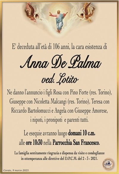 E’ deceduta all’età di 106 anni, la cara esistenza di
Anna De Palma
ved. Lotito
Ne danno l’annuncio i figli Rosa con Pino Forte (res. Torino),
Giuseppe con Nicoletta Malcangi (res. Torino), Teresa con
Riccardo Bartolomucci e Angela con Giuseppe Amorese,
i nipoti, i pronipoti e parenti tutti.
Le esequie avranno luogo domani 10 c.m.
alle ore 10:30 nella Parrocchia San Francesco.
La famiglia sentitamente ringrazia e dispensa da visite e condoglianze
in ottemperanza alle direttive del D.P.C.M. del 2 – 3 – 2021.