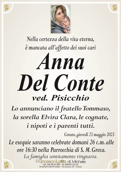 Nella certezza della vita eterna,è mancata all’affetto dei suoi cari
Anna
Del Conte
ved. Pisicchio
Lo annunciano il fratello Tommaso,
la sorella Elvira Clara, le cognate,
i nipoti e i parenti tutti.
Corato, giovedì 25 maggio 2023
Le esequie saranno celebrate domani 26 c.m. alle
ore 16:30 nella Parrocchia di S. M. Greca.
La famiglia sentitamente ringrazia.