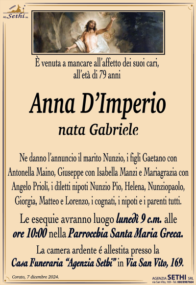 È venuta a mancare all’affetto dei suoi cari, all’età di 79 anni
Anna D’Imperio
nata Gabriele
Ne danno l’annuncio il marito Nunzio, i figli Gaetano con Antonella Maino, Giuseppe con Isabella Manzi e Mariagrazia con Angelo Prioli, i diletti nipoti Nunzio Pio, Helena, Nunziopaolo, Giorgia, Matteo e Lorenzo, i cognati, i nipoti e i parenti tutti.
Le esequie avranno luogo lunedì 9 c.m. alle ore 10:00 nella Parrocchia Santa Maria Greca.
La salma sarà accolta presso la casa funeraria Agenzia Sethi in via San Vito 169.