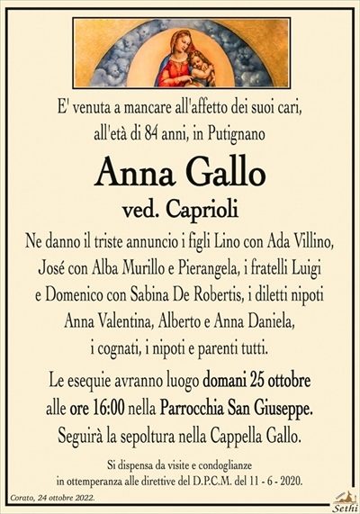 E’ venuta a mancare all’affetto dei suoi cari,all’età di 84 anni, in Putignano
Anna Gallo
ved. Caprioli
Ne danno il triste annuncio i figli Lino con Ada Villino,
José con Alba Murillo e Pierangela, i fratelli Luigi e Domenico con Sabina De Robertis, i diletti nipoti Anna Valentina,
Alberto e Anna Daniela, i cognati, i nipoti e parenti tutti.
Le esequie avranno luogo domani 25 ottobre
alle ore 16:00 nella Parrocchia San Giuseppe.
Seguirà la sepoltura nella Cappella Gallo.
Si dispensa da visite e condoglianze
in ottemperanza alle direttive del D.P.C.M. del 11 – 6 – 2020.