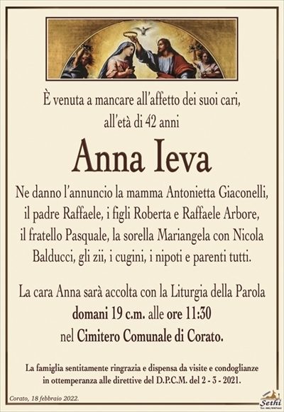 È venuta a mancare all’affetto dei suoi cari,all’età di 42 anni
Anna Ieva
Ne danno l’annuncio la mamma Antonietta Giaconelli,
il padre Raffaele, i figli Roberta e Raffaele Arbore,
il fratello Pasquale, la sorella Mariangela con Nicola
Balducci, gli zii, i cugini, i nipoti e parenti tutti.
La cara Anna sarà accolta con la Liturgia della Parola
domani 19 c.m. alle ore 11:30
nel Cimitero Comunale di Corato.
La famiglia sentitamente ringrazia e dispensa da visite e condoglianze
in ottemperanza alle direttive del D.P.C.M. del 2 – 3 – 2021.