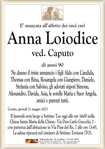E’ mancata all’affetto dei suoi cariAnna Loiodice
ved. Caputo
di anni 90
Ne danno il triste annuncio i figli Aldo con Candida,
Thomas con Rina, Rosangela con Gianpiero, Daniele,
Stefania con Salvino, gli adorati nipoti Simone,
Alessandro, Davide, Asia, le sorelle Maria e Suor Angela,
amici e parenti tutti.
Corato, giovedì 11 maggio 2023
Il funerale avrà luogo a Settimo T.se oggi alle ore 14:00 nella
Chiesa Santa Maria della Chiesa – Via Don Carlo Gnocchi, 2 –
con partenza dall’abitazione in Via Pian del Re, 7 alle ore 13:45.
La salma riposerà nel cimitero di Settimo Torinese (TO).