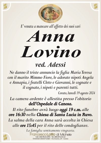 E’ venuta a mancare all’affetto dei suoi cariAnna
Lovino
ved. Adessi
Ne danno il triste annuncio la figlia Maria Teresa
con il marito Mimmo Fiore, le adorate nipoti Angela
e Annapia, i fratelli Cleto e Giovanni, le cognate e
il cognato, i nipoti e parenti tutti.
Corato, lunedì 19 agosto 2024
La camera ardente è allestita presso l’obitorio
dell’Ospedale di Canosa.
Il rito funebre avrà luogo oggi 19 c.m. alle
ore 16:30 nella Chiesa di Santa Lucia in Ruvo.
La salma della cara Anna sarà accolta in Chiesa
alle ore 15:45 per il rito delle condoglianze.
La famiglia sentitamente ringrazia.