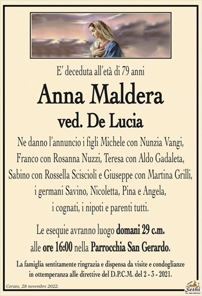 E’ deceduta all’età di 79 anni
Anna Maldera
ved. De Lucia
Ne danno l’annuncio i figli Michele con Nunzia Vangi,
Franco con Rosanna Nuzzi, Teresa con Aldo Gadaleta,
Sabino con Rossella Sciscioli e Giuseppe con Martina Grilli,
i germani Savino, Nicoletta, Pina e Angela,
i cognati, i nipoti e parenti tutti.
Le esequie avranno luogo domani 29 c.m.
alle ore 16:00 nella Parrocchia San Gerardo.
La famiglia sentitamente ringrazia e dispensa da visite e condoglianze
in ottemperanza alle direttive del D.P.C.M. del 2 – 3 – 2021.