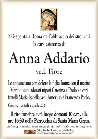 Si è spenta a Roma nell’abbraccio dei suoi carila cara esistenza di
Anna Addario
ved. Fiore
Lo annunciano con dolore la figlia Imma con il marito
Mario, i suoi adorati nipoti Caterina e Paolo e i cari
fratelli Maria Isabella ved. Amoruso e Francesco Paolo.
Corato, martedì 9 aprile 2024
Il rito funebre avrà luogo domani 10 c.m. alle
ore 16:30 nella Parrocchia di Santa Maria Greca.
La famiglia sentitamente ringrazia quanti si uniranno in preghiera.