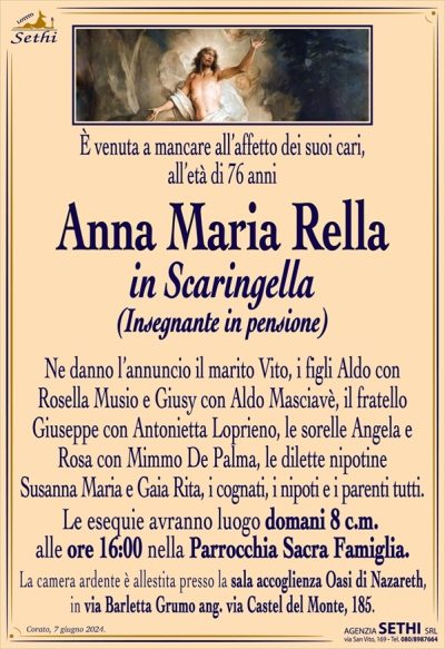 È venuta a mancare all’affetto dei suoi cari, all’età di 76 anni
Anna Maria Rella
in Scaringella
(Insegnante in pensione)
Ne danno l’annuncio il marito Vito, i figli Aldo con Rosella Musio e Giusy con Aldo Masciavè, il fratello Giuseppe con Antonietta Loprieno, le sorelle Angela e Rosa con Mimmo De Palma, le dilette nipotine Susanna Maria e Gaia Rita, i cognati, i nipoti e i parenti tutti.
Le esequie avranno luogo domani 8 c.m. alle ore 16:00 nella Parrocchia Sacra Famiglia.
La camera ardente è allestita presso la sala accoglienza Oasi di Nazareth, in via Barletta Grumo ang. via Castel del Monte, 185.