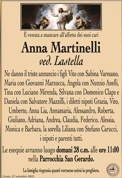 È venuta a mancare all’affetto dei suoi cari
Anna Martinelli
ved. Lastella
Ne danno il triste annuncio i figli Vito con Sabina Varesano, Maria con Giovanni Marzocca, Angela con Nunzio Anelli, Tina con Luciano Mirenda, Silvana con Domenico Claps e Daniela con Salvatore Mazzilli, i diletti nipoti Grazia, Vito, Umberto, Anna Lia, Annamaria, Alessandro, Roberta, Giuliano, Adriana, Andrea, Claudia, Federico, Alessia, Monica e Barbara, la sorella Liliana con Stefano Carucci, i nipoti e parenti tutti.
Le esequie avranno luogo domani 28 c.m. alle ore 11:00 nella Parrocchia San Gerardo.
La famiglia ringrazia quanti vorranno unirsi in preghiera.