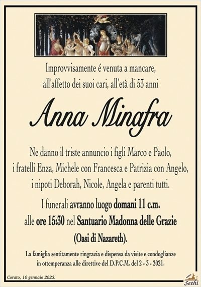 Improvvisamente é venuta a mancare, all’affetto dei suoi cari, all’età di 53 anni
Anna Minafra
Ne danno il triste annuncio i figli Marco e Paolo, i fratelli Enza, Michele con Francesca e Patrizia con Angelo, i nipoti Deborah, Nicole, Angela e parenti tutti.
I funerali avranno luogo domani 11 c.m. alle ore 15:30 nel Santuario Madonna delle Grazie (Oasi di Nazareth).
La famiglia sentitamente ringrazia e dispensa da visite e condoglianze in ottemperanza alle direttive del D.P.C.M. del 2 – 3 – 2021.