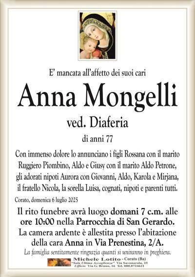 E’ mancata all’affetto dei suoi cari
Anna Mongelli
ved. Diaferia
di anni 77
Con immenso dolore lo annunciano i figli Rossana con il marito
Ruggiero Piombino, Aldo e Giusy con il marito Aldo Petrone,
gli adorati nipoti Aurora con Giovanni, Aldo, Karola e Mirjana,
il fratello Nicola, la sorella Luisa, cognati, nipoti e parenti tutti.
Corato, domenica 6 luglio 2025
Il rito funebre avrà luogo domani 7 c.m. alle
ore 10:00 nella Parrocchia di San Gerardo.
La camera ardente è allestita presso l’abitazione
della cara Anna in Via Prenestina, 2/A.
La famiglia sentitamente ringrazia quanti si uniranno in preghiera.