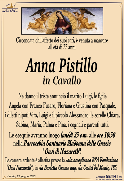 Circondata dall’affetto dei suoi cari, è venuta a mancare all’età di 77 anni
Anna Pistillo
in Cavallo
Ne danno il triste annuncio il marito Luigi, le figlie Angela con Franco Fusaro, Floriana e Giustina con Pasquale, i diletti nipoti Vito, Luigi e il piccolo Alessandro, le sorelle Chiara, Sabina, Maria, Palma e Pina, i cognati e parenti tutti.
Le esequie avranno luogo lunedì 23 c.m. alle ore 10:30 nella Parrocchia Santuario Madonna delle Grazie "Oasi di Nazareth".
La camera ardente è allestita presso la sala accoglienza RSA Fondazione
“Oasi Nazareth”, in via Barletta Grumo ang. via Castel del Monte, 185.