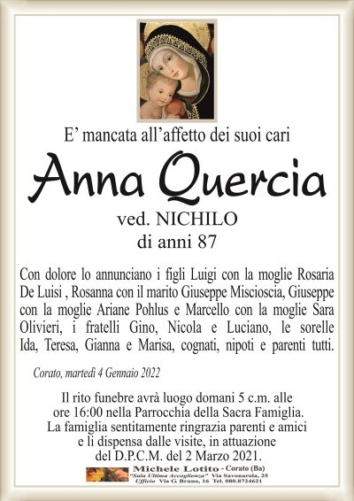 E’ mancata all’affetto dei suoi cariAnna
Quercia
di anni 87
ved. NICHILO
Con dolore lo annunciano i figli Luigi con la moglie Rosaria
De Luisi , Rosanna con il marito Giuseppe Miscioscia, Giuseppe
con la moglie Ariane Pohlus e Marcello con la moglie Sara
Oliveieri, i fratelli Gino, Nicola e Luciano, le sorelle
Ida, Teresa, Gianna e Marisa, cognati nipoti e parenti tutti.
Corato, martedì 4 Gennaio 2022
Il rito funebre avrà luogo domani 5 c.m. alle
ore 16:00 nella Parrocchia della Sacra Famiglia.
La famiglia sentitamente ringrazia parenti e amici
e li dispensa dalle visite, in attuazione
del D.P.C.M. del 2 Marzo 2021.