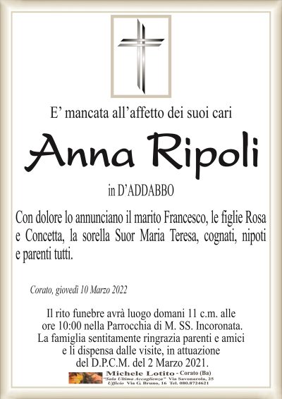 E’ mancata all’affetto dei suoi cariAnna
Ripoli
in D’ADDABBO
Corato, giovedì 10 Marzo 2022
Con dolore lo annunciano il marito Francesco, le figlie Rosa
e Concetta, la sorella Suor Maria Teresa, cognati, nipoti
e parenti tutti.
Il rito funebre avrà luogo domani 11 c.m. alle
ore 10:00 nella Parrocchia di M. SS. Incoronata.
La famiglia sentitamente ringrazia parenti e amici
e li dispensa dalle visite, in attuazione
del D.P.C.M. del 2 Marzo 2021.
in D’ADDABBO