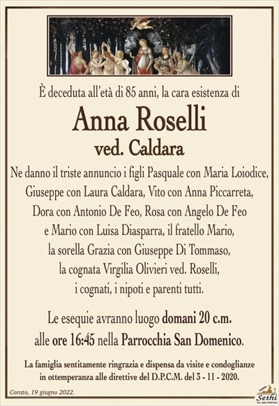È deceduta all’età di 85 anni,la cara esistenza di 
Anna Roselli
ved. Caldara
Ne danno il triste annuncio i figli
Pasquale con Maria Loiodice, Giuseppe con Laura Caldara, Vito con Anna Piccarreta, Dora con Antonio De Feo,
Rosa con Angelo De Feo e Mario con Luisa Diasparra,
i cognati, i nipoti e parenti tutti.
Le esequie avranno luogo domani 20 c.m.
alle ore 16:45 nella Parrocchia San Domenico.
La famiglia sentitamente ringrazia e dispensa da visite e condoglianze
in ottemperanza alle direttive del D.P.C.M. del 3 – 11 – 2020.