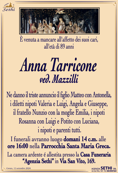 È venuta a mancare all’affetto dei suoi cari, all’età di 89 anni
Anna Tarricone
ved. Mazzilli
Ne danno il triste annuncio il figlio Matteo con Antonella, i diletti nipoti Valeria e Luigi, Angela e Giuseppe, il fratello Nunzio con la moglie Emilia, i nipoti Rosanna con Luigi e Potito con Luciana, i nipoti e parenti tutti.
Le esequie avranno luogo domani 14 c.m. alle ore 16:00 nella Parrocchia Santa Maria Greca.
La camera ardente è allestita presso la Casa Funeraria "Agenzia Sethi" in Via San Vito, 169.