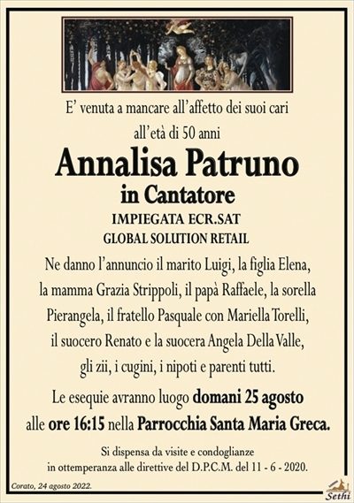 E’ venuta a mancare all’affetto dei suoi cariall’età di 50 anni
Annalisa Patruno
in Cantatore
IMPIEGATA ECR.SAT
GLOBAL SOLUTION RETAIL
Ne danno l’annuncio il marito Luigi, la figlia Elena,
la mamma Grazia Strippoli, il papà Raffaele, la sorella
Pierangela, il fratello Pasquale con Mariella Torelli,
il suocero Renato e la suocera Angela Della Valle,
gli zii, i cugini, i nipoti e parenti tutti.
Le esequie avranno luogo domani 25 agosto
alle ore 16:15 nella Parrocchia Santa Maria Greca.
Si dispensa da visite e condoglianze
in ottemperanza alle direttive del D.P.C.M. del 11 – 6 – 2020.