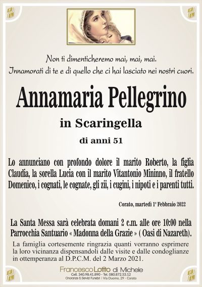 Non ti dimenticheremo mai, mai, mai.Innamorati di te e di quello che ci hai lasciato nei nostri cuori.
Annamaria Pellegrino
in Scaringella
di anni 51
Lo annunciano con profondo dolore il marito Roberto, la figlia
Claudia, la sorella Lucia con il marito Vitantonio Mininno, il fratello
Domenico, i cognati, le cognate, gli zii, i cugini, i nipoti e i parenti tutti.
Corato, martedì 1° Febbraio 2022
La Santa Messa sarà celebrata domani 2 c.m. alle ore 10:00 nella
Parrocchia Santuario « Madonna della Grazie » ( Oasi di Nazareth).
La famiglia cortesemente ringrazia quanti vorranno esprimere
la loro vicinanza dispensandoli dalle visite e dalle condoglianze
in ottemperanza al D.P.C.M. del 2 Marzo 2021.