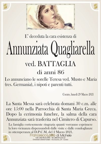 E’ deceduta la cara esistenza di
Annunziata Quagliarella
ved. BATTAGLIA
di anni 86
Lo annunciano le sorelle Teresa ved. Musto e Maria
(res. Germania), i nipoti e parenti tutti.
Corato, lunedì 29 Marzo 2021
La Santa Messa sarà celebrata domani 30 c.m. alle
ore 15:00 nella Parrocchia di Santa Maria Greca.
Dopo la cerimonia funebre, la salma della cara
Annunziata sarà trasferita nel Cimitero di Capurso.
La famiglia cortesemente ringrazia quanti vorranno esprimere
la loro vicinanza dispensandoli dalle visite e dalle condoglianze
in ottemperanza al D.P.C.M. del 2 Marzo 2021.