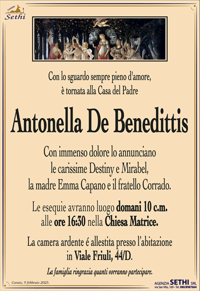 Con lo sguardo sempre pieno d’amore, è tornata alla Casa del Padre
Antonella De Benedittis 
Con immenso dolore lo annunciano le carissime Destiny e Mirabel, la madre Emma Capano e il fratello Corrado. 
I funerali avranno luogo lunedì 10 febbraio alle ore …. nella Chiesa Matrice.
La camera ardente è allestita presso l’abitazione in viale Friuli, 44/D.