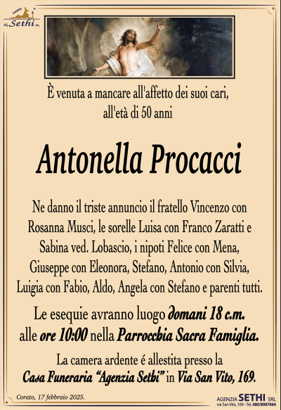 È venuta a mancare all’affetto dei suoi cari, all’età di 50 anni
Antonella Procacci
Ne danno il triste annuncio il fratello Vincenzo con Rosanna Musci, le sorelle Luisa con Franco Zaratti e Sabina ved. Lobascio, i nipoti Felice con Mena, Giuseppe con Eleonora, Stefano, Antonio con Silvia, Luigia con Fabio, Aldo, Angela con Stefano e parenti tutti.
I funerali avranno luogo martedì 18 c.m. alle ore 10:00 nella Parrocchia Sacra Famiglia.
La camera ardente è allestita presso la Casa Funeraria "Agenzia Sethi" in Via San Vito, 169.