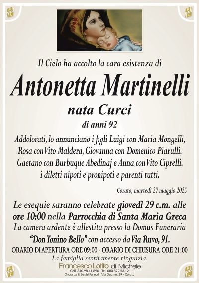 Il Cielo ha accolto la cara esistenza diAntonetta Martinelli
nata Curci
di anni 92
Addolorati, lo annunciano i figli Luigi con Maria Mongelli,
Rosa con Vito Maldera, Giovanna con Domenico Piarulli,
Gaetano con Burbuque Abedinaj e Anna con Vito Ciprelli,
i diletti nipoti e pronipoti e parenti tutti.
Corato, martedì 27 maggio 2025
Le esequie saranno celebrate giovedì 29 c.m. alle
ore 10:00 nella Parrocchia di Santa Maria Greca
La camera ardente è allestita presso la Domus Funeraria
‘‘Don Tonino Bello’’ con accesso da Via Ruvo, 91.
ORARIO DI APERTURA ORE 09:00 – ORARIO DI CHIUSURA ORE 21:00
