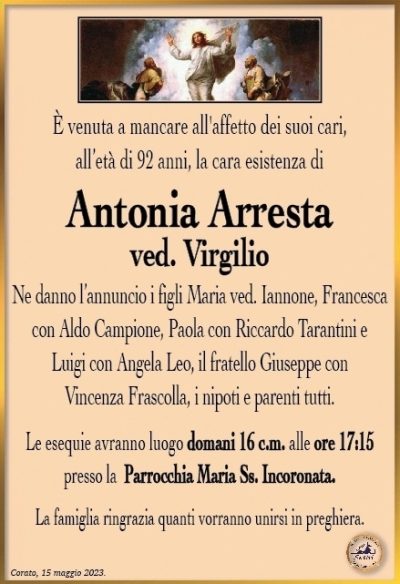 È venuta a mancare all’affetto dei suoi cari, all’età di 92 anni, la cara esistenza di
Antonia Arresta
ved. Virgilio
Ne danno l’annuncio i figli Maria ved. Iannone, Francesca con Aldo Campione, Paola con Riccardo Tarantini e Luigi con Angela Leo, il fratello Giuseppe con Vincenza Frascolla, i nipoti e parenti tutti.
Le esequie avranno luogo domani 16 c.m. alle ore 17:15 presso la Parrocchia Maria Ss. Incoronata.
La famiglia ringrazia quanti vorranno unirsi in preghiera.
Corato, 15 maggio 2023.
