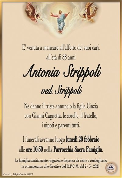 E’ venuta a mancare all’affetto dei suoi cari,all’età di 88 anni
Antonia Strippoli
ved. Strippoli
Ne danno il triste annuncio la figlia Cinzia con Gianni
Cagnetta, le sorelle, il fratello, i nipoti e parenti tutti.
I funerali avranno luogo lunedì 20 febbraio
alle ore 10:30 nella Parrocchia Sacra Famiglia.
La famiglia sentitamente ringrazia e dispensa da visite e condoglianze
in ottemperanza alle direttive del D.P.C.M. del 2 – 3 – 2021.