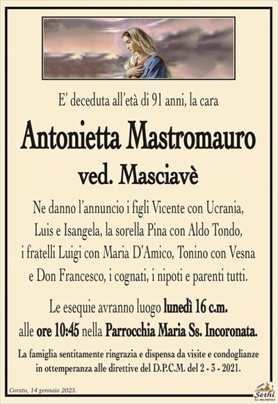 E’ deceduta all’età di 91 anni, la cara
Antonietta Mastromauro
ved. Masciavé
Ne danno l’annuncio i figli Vicente con Ucrania,
Luis e Isangela, la sorella Pina con Aldo Tondo,
i fratelli Luigi con Maria D’Amico, Tonino con Vesna
e Don Francesco, i cognati, i nipoti e parenti tutti.
Le esequie avranno luogo lunedì 16 c.m.
alle ore 10:45 nella Parrocchia Maria Ss. Incoronata.
La famiglia sentitamente ringrazia e dispensa da visite e condoglianze
in ottemperanza alle direttive del D.P.C.M. del 2 – 3 – 2021.