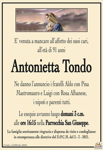 E’ venuta a mancare all’affetto dei suoi cari,all’età di 91 anni
Antonietta Tondo
Ne danno l’annuncio i fratelli Aldo con Pina
Mastromauro e Luigi con Rosa Albanese,
i nipoti e parenti tutti.
Le esequie avranno luogo domani 3 c.m.
alle ore 16:15 nella Parrocchia San Giuseppe.
La famiglia sentitamente ringrazia e dispensa da visite e condoglianze
in ottemperanza alle direttive del D.P.C.M. del 2 – 3 – 2021.
