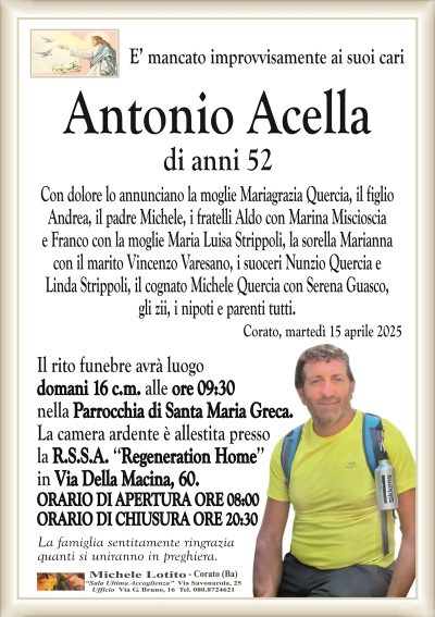 E’ mancato improvvisamente ai suoi cariAntonio Acella
di anni 52
Con dolore lo annunciano la moglie Mariagrazia Quercia, il figlio
Andrea, il padre Michele, i fratelli Aldo con la moglie Marina
Miscioscia e Franco con la moglie Maria Luisa Strippoli, la sorella
Marianna con il marito Vincenzo Varesano, i suoceri Nunzio
Quercia e Linda Strippoli, il cognato Michele Quercia con Serena
Guasco, gli zii, i nipoti e parenti tutti.
Corato, martedì 15 aprile 2025
Il rito funebre avrà luogo
domani 16 c.m. alle ore 09:30
nella Parrocchia di Santa Maria Greca.
La camera ardente è allestita presso
la R.S.S.A. ‘‘Regeneration Home’’
in Via Della Macina, 60.
ORARIO DI APERTURA ORE 08:00
ORARIO DI CHIUSURA ORE 20:30
La famiglia sentitamente ringrazia
quanti si uniranno in preghiera.
