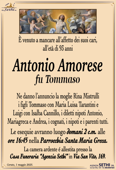 È venuto a mancare all’affetto dei suoi cari, all’età di 93 anni
Antonio Amorese
fu Tommaso
Ne danno l’annuncio la moglie Rina Mistrulli, i figli Tommaso con Maria Luisa Tarantini e Luigi con Isalba Cannillo, i diletti nipoti Antonio, Mariagreca e Andrea, i cognati, i nipoti e i parenti tutti.
Le esequie avranno luogo domani 2 c.m. alle ore 16:45 nella parrocchia Santa Maria greca.
La camera ardente è allestita presso la casa funeraria Agenzia Sethi in via San Vito 169.