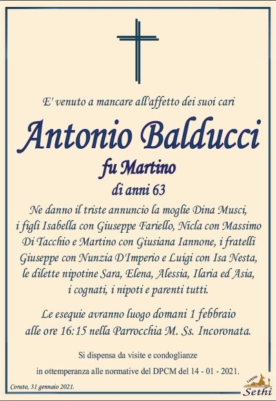 E’ venuto a mancare all’affetto dei suoi cari
Antonio Balducci
fu Martino
di anni 63
Ne danno il triste annuncio la moglie Dina Musci,
i figli Isabella con Giuseppe Fariello, Nicla con Massimo Di Tacchio e Martino con Giusiana Iannone, i fratelli Giuseppe con Nunzia D’Imperio e Luigi con Isa Nesta, le dilette nipotine Sara, Elena, Alessia, Ilaria ed Asia, i cognati, i nipoti e parenti tutti.
Corato, 31 gennaio 2021.
Le esequie avranno luogo domani 1 febbraio alle ore 16:15 nella Parrocchia M. Ss. Incoronata.
Si dispensa da visite e condoglianze in ottemperanza alle normative del DPCM del 14 – 01 – 2021.