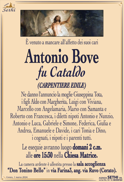 È venuto a mancare all’affetto dei suoi cari
Antonio Bove
fu Cataldo
(Carpentiere edile)
Ne danno l’annuncio la moglie Giuseppina Tota, i figli Aldo con Margherita, Luigi con Viviana, Marcello con Angelamaria, Mario con Samanta e Roberto con Francesca, i diletti nipoti Antonio e Nunzio, Antonio e Luca, Gabriele e Simone, Federica, Giulia e Andrea, Emanuele e Davide, i cari Tonia e Dino, i cognati, i nipoti e i parenti tutti.
Le esequie avranno luogo domani 2 c.m.
alle ore 15:30 nella Chiesa Matrice.
La camera ardente è allestita presso la sala accoglienza
“Don Tonino Bello” in via Farina3, ang. via Ruvo (Corato).