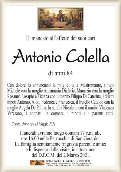 E’ mancato all’affetto dei suoi cari
Antonio Colella
di anni 84
Con dolore lo annunciano la moglie Italia Mastromauro, i figli
Michele con la moglie Annamaria Diaferia, Maurizio con la moglie
Rosanna Losapio e Tiziana con il marito Filippo Di Caterina, i diletti
nipoti Antonio, Aldo, Federica e Francesca, il fratello Cataldo con la
moglie Angela De Palma, la sorella Nicoletta con il marito Vincenzo
Varesano, i cognati, le cognate, i nipoti e i parenti tutti.
Corato, domenica 16 Maggio 2021
I funerali avranno luogo domani 17 c.m. alle
ore 16:00 nella Parrocchia di San Gerardo.
La famiglia sentitamente ringrazia parenti e amici
e li dispensa dalle visite, in attuazione
del D.P.C.M. del 2 Marzo 2021.