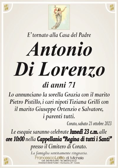 E’ tornato alla Casa del PadreAntonio
Di Lorenzo
di anni 71
Lo annunciano la sorella Grazia con il marito
Pietro Pistillo, i cari nipoti Tiziana Grilli con
il marito Giuseppe Ortenzio e Salvatore,
i parenti tutti.
Corato, sabato 21 ottobre 2023
Le esequie saranno celebrate lunedì 23 c.m. alle
ore 10:00 nella Cappellania ‘‘Regina di tutti i Santi’’
presso il Cimitero di Corato.