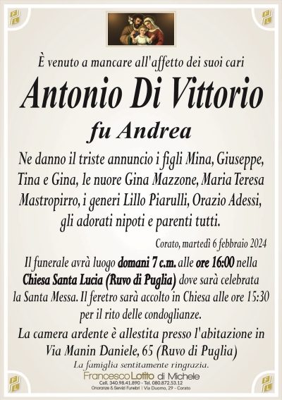 È venuto a mancare all’affetto dei suoi cariAntonio Di Vittorio
fu Andrea
Ne danno il triste annuncio i figli Mina, Giuseppe,
Tina e Gina, le nuore Gina Mazzone, Maria Teresa
Mastropirro, i generi Lillo Piarulli, Orazio Adessi,
gli adorati nipoti e parenti tutti.
Corato, martedì 6 febbraio 2024
Il funerale avrà luogo domani 7 c.m. alle ore 16:00 nella
Chiesa Santa Lucia (Ruvo di Puglia) dove sarà celebrata
la Santa Messa. Il feretro sarà accolto in Chiesa alle ore 15:30
per il rito delle condoglianze.
La camera ardente è allestita presso l’abitazione in
Via Manin Daniele, 65 (Ruvo di Puglia)
La famiglia sentitamente ringrazia.