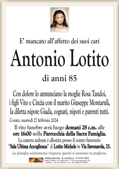 E’ mancato all’affetto dei suoi cariAntonio Lotito
di anni 85
Con dolore lo annunciano la moglie Rosa Tandoi,
i figli Vito e Cinzia con il marito Giuseppe Montaruli,
la diletta nipote Giada, cognati, nipoti e parenti tutti.
Corato, martedì 27 febbraio 2024
Il rito funebre avrà luogo domani 28 c.m. alle
ore 16:00 nella Parrocchia della Sacra Famiglia.
La camera ardente è allestita presso il centro funerario
‘‘Sala Ultima Accoglienza’’ di Lotito Michele in Via Savonarola, 25.
La famiglia sentitamente ringrazia quanti si uniranno in preghiera.
