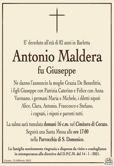 E’ deceduto all’età di 82 anni in Barletta
Antonio Maldera
fu Giuseppe
Ne danno l’annuncio la moglie Grazia De Benedittis,
i figli Giuseppe con Patrizia Caterino e Felice con Anna
Varesano, i germani Maria e Michele, i diletti nipoti
Alice, Clara, Antonio, Francesco e Stefano,
i cognati, i nipoti e parenti tutti.
La salma sarà tumulata domani 16 c.m. nel Cimitero di Corato.
Seguirà una Santa Messa alle ore 17:00
nella Parrocchia di S. Domenico.
La famiglia sentitamente ringrazia e dispensa da visite e condoglianze
in ottemperanza alle direttive del D.P.C.M. del 14 – 1 – 2021.