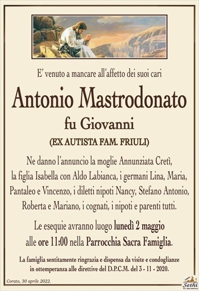 E’ venuto a mancare all’affetto dei suoi cari
Antonio Mastrodonato
fu Giovanni
(EX FATTORE FARM. FRIULI)
Ne danno l’annuncio la moglie Annunziata Cretì,
la figlia Isabella con Aldo Labianca, i germani Lina, Maria,
Pantaleo e Vincenzo, i diletti nipoti Nancy, Stefano Antonio,
Roberta e Mariano, i cognati, i nipoti e parenti tutti.
Le esequie avranno luogo lunedì 2 maggio
alle ore 11:00 nella Parrocchia Sacra Famiglia.
La famiglia sentitamente ringrazia e dispensa da visite e condoglianze
in ottemperanza alle direttive del D.P.C.M. del 3 – 11 – 2020.