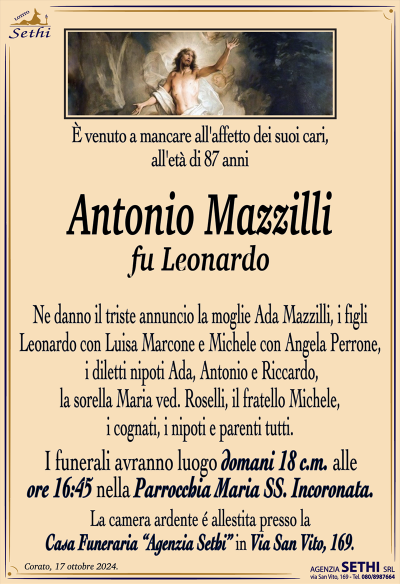 È venuto a mancare all’affetto dei suoi cari, all’età di 87 anni
Antonio Mazzilli
fu Leonardo
Ne danno il triste annuncio la moglie Ada Mazzilli, i figli Leonardo con Luisa Marcone e Michele con Angela Perrone, i diletti nipoti Ada, Antonio e Riccardo, la sorella Maria ved. Roselli, il fratello Michele, i cognati, i nipoti e parenti tutti.
I funerali avranno luogo domani 18 c.m. alle ore 16:45 nella Parrocchia Maria Ss. Incoronata.
La camera ardente è allestita presso la Casa Funeraria "Agenzia Sethi" in Via San Vito, 169.
