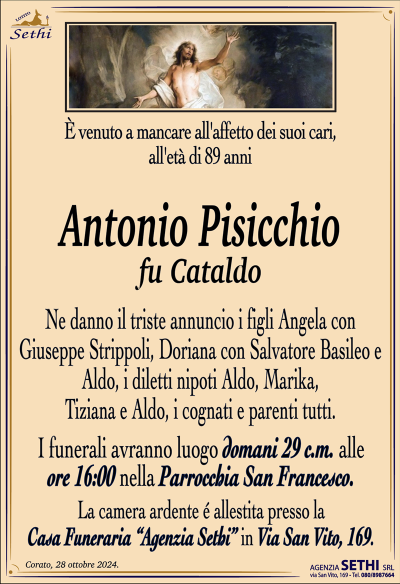 È venuto a mancare all’affetto dei suoi cari, all’età di 89 anni
Antonio Pisicchio
fu Cataldo
Ne danno il triste annuncio i figli Angela con Giuseppe Strippoli, Doriana con Salvatore Basileo e Aldo, i diletti nipoti Aldo, Marika, Tiziana e Aldo, i cognati e parenti tutti.
I funerali avranno luogo domani 29 c.m. alle ore 16:00 nella Parrocchia San Francesco.
La camera ardente è allestita presso la Casa Funeraria "Agenzia Sethi" in Via San Vito, 169.