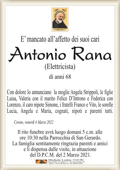 E’ mancato all’affetto dei suoi cari
Antonio Rana
(Elettricista)
di anni 68
Con dolore lo annunciano la moglie Angela Strippoli, le figlie
Luisa, Valeria con il marito Felice D’Introno e Federica con
Lorenzo, il caro nipote Simone, i fratelli Franco e Vito, le sorelle
Lucia, Angela e Maria, cognati, nipoti e parenti tutti.
Corato, venerdì 4 Marzo 2022
Il rito funebre avrà luogo domani 5 c.m. alle
ore 10:30 nella Parrocchia di San Gerardo.
La famiglia sentitamente ringrazia parenti e amici
e li dispensa dalle visite, in attuazione
del D.P.C.M. del 2 Marzo 2021.