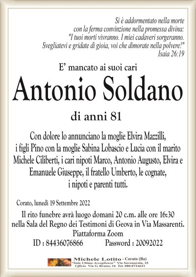 E’ mancato ai suoi cariAntonio Soldano
di anni 81
Corato, lunedì 19 Settembre 2022
Con dolore lo annunciano la moglie Elvira Mazzilli,
i figli Pino con la moglie Sabina Lobascio e Lucia con il marito
Michele Ciliberti, i cari nipoti Marco, Antonio Augusto, Elvira e
Emanuele Giuseppe, il fratello Umberto, le cognate,
i nipoti e parenti tutti.
SI è addormentato nella morte
con la ferma convinzione nella promessa divina:
"I tuoi morti vivranno. I miei cadaveri sorgeranno.
Svegliatevi e gridate di gioia, voi che dimorate nella polvere!"
Isaia 26:19
Il rito funebre avrà luogo domani 20 c.m. alle ore 16:30
nella Sala del Regno dei Testimoni di Geova in Via Massarenti.
Piattaforma Zoom
ID : 84436076866 Password : 20092022